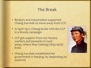 The Break
 Bankers and industrialists supported
Chiang Kai-shek to move away from CCP.
 In April 1927, Chiang broke with the CCP
in a bloody campaign.
 CCP got support from city factory
workers and peasants in rural
areas, where Mao Zedong (1893-1976)
lived.
 Chiang Kai-shek established the
government in Nanjing, by depending on
warlords
 