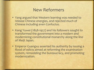 New Reformers
 Yang argued that Western learning was needed to
release Chinese energies, and rejected much of
Chinese including even Confucius.
 Kang Yuwei (1858-1927) and his followers sought to
transformed the government into a modern and
modernizing constitutional monarchy along the line
of Meiji Japan.
 Emperor Guangxu asserted his authority by issuing a
flood of edicts aimed at reforming the examination
system, remodeling the bureaucracy, and promoting
modernization.
 