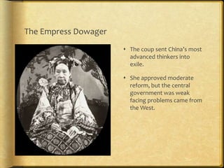 The Empress Dowager
 The coup sent China’s most
advanced thinkers into
exile.
 She approved moderate
reform, but the central
government was weak
facing problems came from
the West.
 