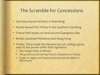 The Scramble for Concessions
 Germany leased territory in Shandong
 Russia leased Port Arthur in the southern Liaodong
 France held leases on land around Guangzhou Bay
 Britain obtained Weihaiwei and Hong Kong
 Finally, China made the decision by not ceding a given
area to any power other than signatory:
 The Yangzi Valley to Britain
 The provinces bordering French Indochina to France
 Fujian to Japan and Russia received special rights in
Manchuria
 