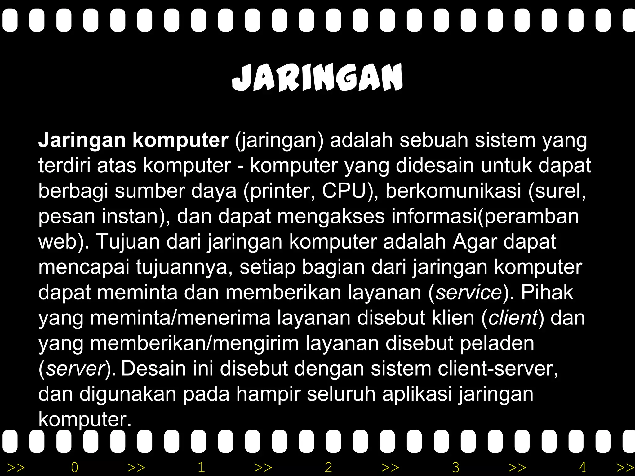 >> 0 >> 1 >> 2 >> 3 >> 4 >>
Jaringan
Jaringan komputer (jaringan) adalah sebuah sistem yang
terdiri atas komputer - komputer yang didesain untuk dapat
berbagi sumber daya (printer, CPU), berkomunikasi (surel,
pesan instan), dan dapat mengakses informasi(peramban
web). Tujuan dari jaringan komputer adalah Agar dapat
mencapai tujuannya, setiap bagian dari jaringan komputer
dapat meminta dan memberikan layanan (service). Pihak
yang meminta/menerima layanan disebut klien (client) dan
yang memberikan/mengirim layanan disebut peladen
(server). Desain ini disebut dengan sistem client-server,
dan digunakan pada hampir seluruh aplikasi jaringan
komputer.
 