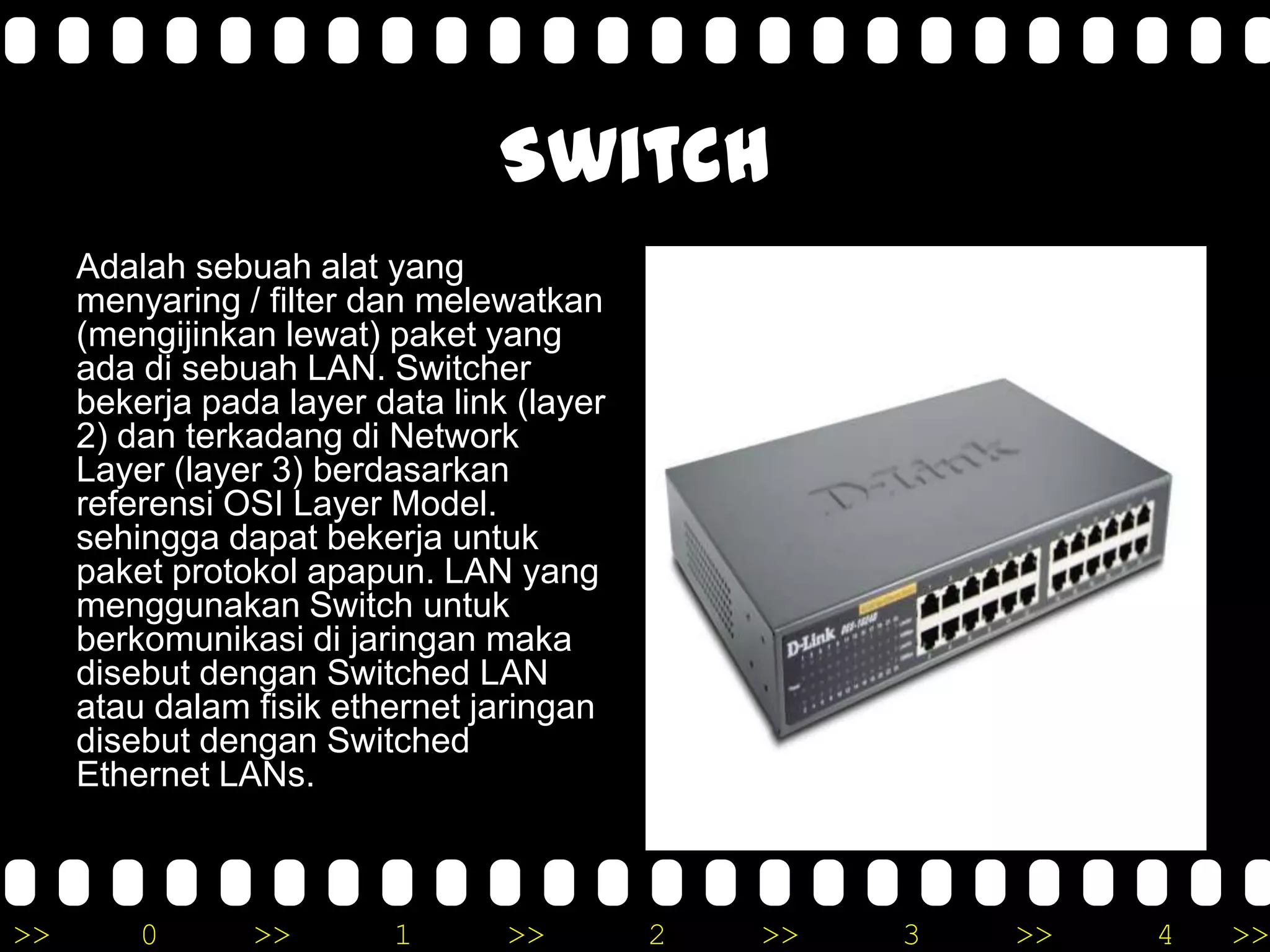 >> 0 >> 1 >> 2 >> 3 >> 4 >>
Switch
Adalah sebuah alat yang
menyaring / filter dan melewatkan
(mengijinkan lewat) paket yang
ada di sebuah LAN. Switcher
bekerja pada layer data link (layer
2) dan terkadang di Network
Layer (layer 3) berdasarkan
referensi OSI Layer Model.
sehingga dapat bekerja untuk
paket protokol apapun. LAN yang
menggunakan Switch untuk
berkomunikasi di jaringan maka
disebut dengan Switched LAN
atau dalam fisik ethernet jaringan
disebut dengan Switched
Ethernet LANs.
 