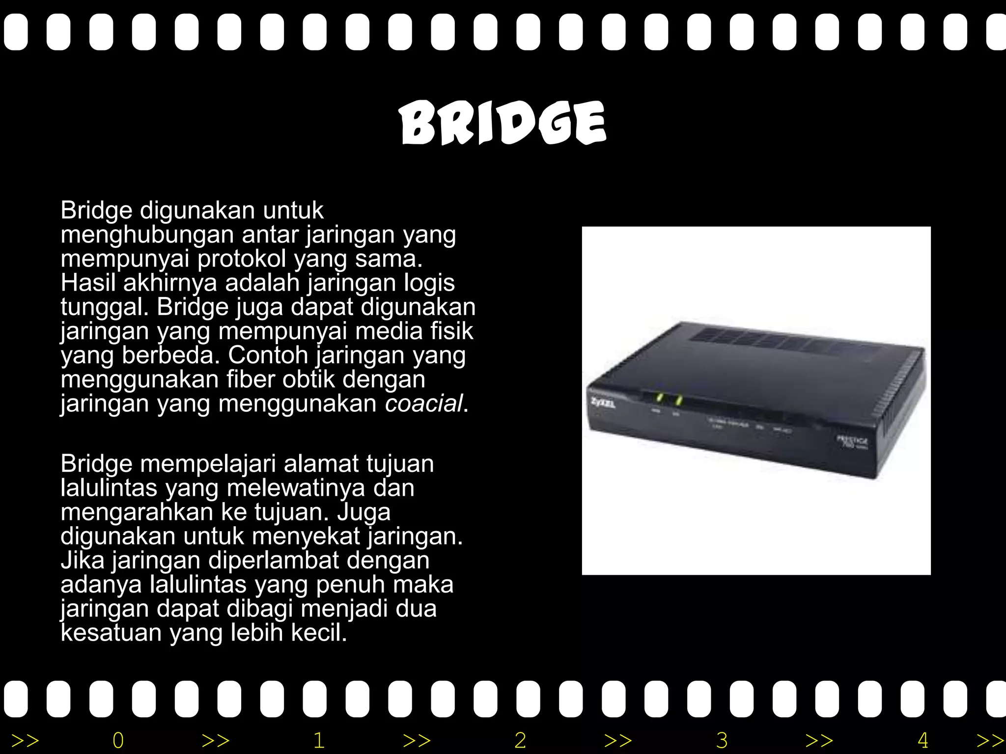 >> 0 >> 1 >> 2 >> 3 >> 4 >>
Bridge
Bridge digunakan untuk
menghubungan antar jaringan yang
mempunyai protokol yang sama.
Hasil akhirnya adalah jaringan logis
tunggal. Bridge juga dapat digunakan
jaringan yang mempunyai media fisik
yang berbeda. Contoh jaringan yang
menggunakan fiber obtik dengan
jaringan yang menggunakan coacial.
Bridge mempelajari alamat tujuan
lalulintas yang melewatinya dan
mengarahkan ke tujuan. Juga
digunakan untuk menyekat jaringan.
Jika jaringan diperlambat dengan
adanya lalulintas yang penuh maka
jaringan dapat dibagi menjadi dua
kesatuan yang lebih kecil.
 