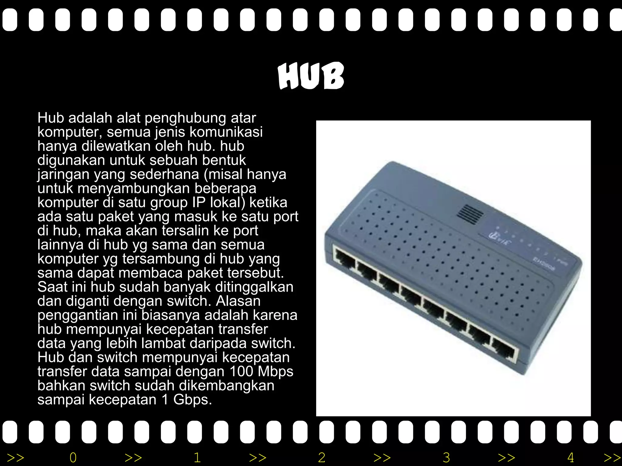 >> 0 >> 1 >> 2 >> 3 >> 4 >>
Hub
Hub adalah alat penghubung atar
komputer, semua jenis komunikasi
hanya dilewatkan oleh hub. hub
digunakan untuk sebuah bentuk
jaringan yang sederhana (misal hanya
untuk menyambungkan beberapa
komputer di satu group IP lokal) ketika
ada satu paket yang masuk ke satu port
di hub, maka akan tersalin ke port
lainnya di hub yg sama dan semua
komputer yg tersambung di hub yang
sama dapat membaca paket tersebut.
Saat ini hub sudah banyak ditinggalkan
dan diganti dengan switch. Alasan
penggantian ini biasanya adalah karena
hub mempunyai kecepatan transfer
data yang lebih lambat daripada switch.
Hub dan switch mempunyai kecepatan
transfer data sampai dengan 100 Mbps
bahkan switch sudah dikembangkan
sampai kecepatan 1 Gbps.
 