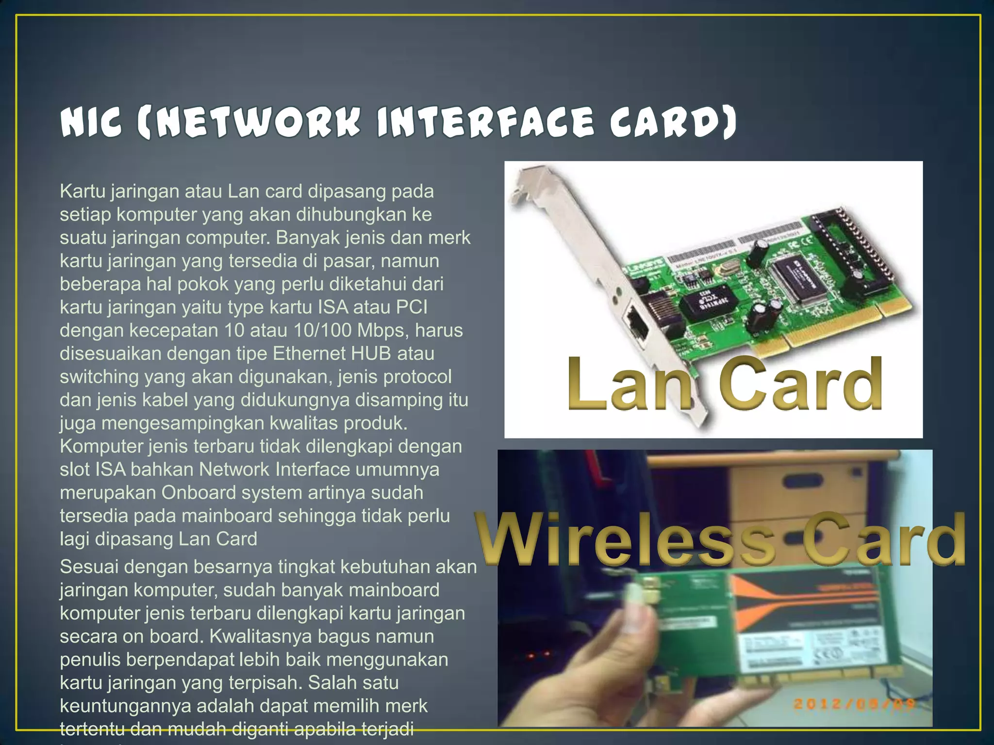 Kartu jaringan atau Lan card dipasang pada
setiap komputer yang akan dihubungkan ke
suatu jaringan computer. Banyak jenis dan merk
kartu jaringan yang tersedia di pasar, namun
beberapa hal pokok yang perlu diketahui dari
kartu jaringan yaitu type kartu ISA atau PCI
dengan kecepatan 10 atau 10/100 Mbps, harus
disesuaikan dengan tipe Ethernet HUB atau
switching yang akan digunakan, jenis protocol
dan jenis kabel yang didukungnya disamping itu
juga mengesampingkan kwalitas produk.
Komputer jenis terbaru tidak dilengkapi dengan
slot ISA bahkan Network Interface umumnya
merupakan Onboard system artinya sudah
tersedia pada mainboard sehingga tidak perlu
lagi dipasang Lan Card
Sesuai dengan besarnya tingkat kebutuhan akan
jaringan komputer, sudah banyak mainboard
komputer jenis terbaru dilengkapi kartu jaringan
secara on board. Kwalitasnya bagus namun
penulis berpendapat lebih baik menggunakan
kartu jaringan yang terpisah. Salah satu
keuntungannya adalah dapat memilih merk
tertentu dan mudah diganti apabila terjadi
 