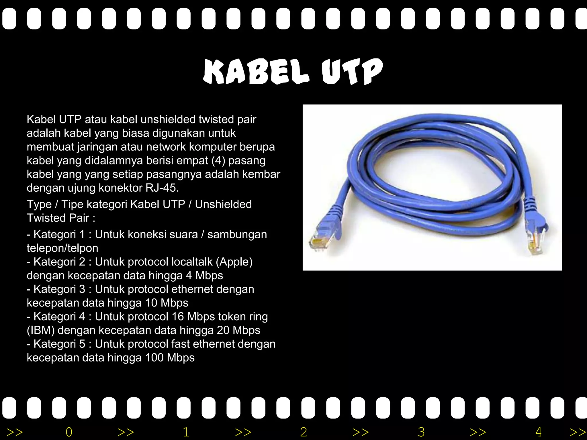 >> 0 >> 1 >> 2 >> 3 >> 4 >>
Kabel UTP
Kabel UTP atau kabel unshielded twisted pair
adalah kabel yang biasa digunakan untuk
membuat jaringan atau network komputer berupa
kabel yang didalamnya berisi empat (4) pasang
kabel yang yang setiap pasangnya adalah kembar
dengan ujung konektor RJ-45.
Type / Tipe kategori Kabel UTP / Unshielded
Twisted Pair :
- Kategori 1 : Untuk koneksi suara / sambungan
telepon/telpon
- Kategori 2 : Untuk protocol localtalk (Apple)
dengan kecepatan data hingga 4 Mbps
- Kategori 3 : Untuk protocol ethernet dengan
kecepatan data hingga 10 Mbps
- Kategori 4 : Untuk protocol 16 Mbps token ring
(IBM) dengan kecepatan data hingga 20 Mbps
- Kategori 5 : Untuk protocol fast ethernet dengan
kecepatan data hingga 100 Mbps
 