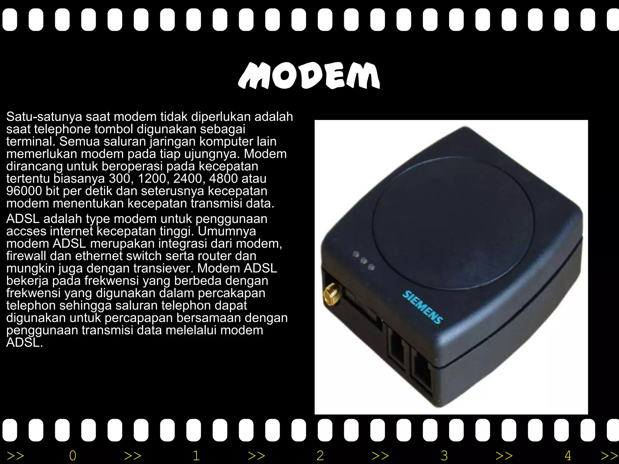 >> 0 >> 1 >> 2 >> 3 >> 4 >>
Modem
Satu-satunya saat modem tidak diperlukan adalah
saat telephone tombol digunakan sebagai
terminal. Semua saluran jaringan komputer lain
memerlukan modem pada tiap ujungnya. Modem
dirancang untuk beroperasi pada kecepatan
tertentu biasanya 300, 1200, 2400, 4800 atau
96000 bit per detik dan seterusnya kecepatan
modem menentukan kecepatan transmisi data.
ADSL adalah type modem untuk penggunaan
accses internet kecepatan tinggi. Umumnya
modem ADSL merupakan integrasi dari modem,
firewall dan ethernet switch serta router dan
mungkin juga dengan transiever. Modem ADSL
bekerja pada frekwensi yang berbeda dengan
frekwensi yang digunakan dalam percakapan
telephon sehingga saluran telephon dapat
digunakan untuk percapapan bersamaan dengan
penggunaan transmisi data melelalui modem
ADSL.
 