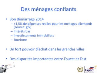 Des ménages confiants
• Bon démarrage 2014
– +1,5% de dépenses réelles pour les ménages allemands
(source: gfk)
– Intérêts bas
– Investissements immobiliers
– Tourisme
• Un fort pouvoir d’achat dans les grandes villes
• Des disparités importantes entre l’ouest et l’est
 