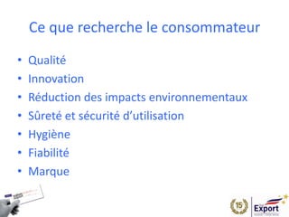 Ce que recherche le consommateur
• Qualité
• Innovation
• Réduction des impacts environnementaux
• Sûreté et sécurité d’utilisation
• Hygiène
• Fiabilité
• Marque
 