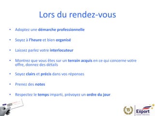 Lors du rendez-vous
• Adoptez une démarche professionnelle
• Soyez à l’heure et bien organisé
• Laissez parlez votre interlocuteur
• Montrez que vous êtes sur un terrain acquis en ce qui concerne votre
offre, donnez des détails
• Soyez clairs et précis dans vos réponses
• Prenez des notes
• Respectez le temps imparti, prévoyez un ordre du jour
 