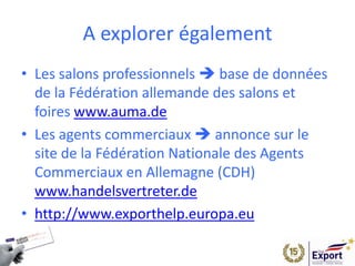 A explorer également
• Les salons professionnels  base de données
de la Fédération allemande des salons et
foires www.auma.de
• Les agents commerciaux  annonce sur le
site de la Fédération Nationale des Agents
Commerciaux en Allemagne (CDH)
www.handelsvertreter.de
• http://www.exporthelp.europa.eu
 