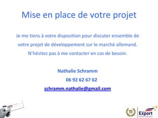 Mise en place de votre projet
Je me tiens à votre disposition pour discuter ensemble de
votre projet de développement sur le marché allemand.
N’hésitez pas à me contacter en cas de besoin.
Nathalie Schramm
06 92 62 67 62
schramm.nathalie@gmail.com
 