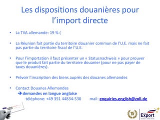 Les dispositions douanières pour
l’import directe
• La TVA allemande: 19 % (
• La Réunion fait partie du territoire douanier commun de l’U.E. mais ne fait
pas partie du territoire fiscal de l’U.E.
• Pour l’importation il faut présenter un « Statusnachweis » pour prouver
que le produit fait partie du territoire douanier (pour ne pas payer de
taxes douanières).
• Prévoir l’inscription des biens auprès des douanes allemandes
• Contact Douanes Allemandes
demandes en langue anglaise
téléphone: +49 351 44834-530  mail: enquiries.english@zoll.de
 