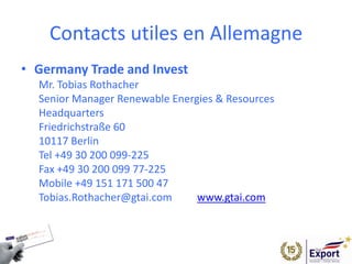 Contacts utiles en Allemagne
• Germany Trade and Invest
Mr. Tobias Rothacher
Senior Manager Renewable Energies & Resources
Headquarters
Friedrichstraße 60
10117 Berlin
Tel +49 30 200 099-225
Fax +49 30 200 099 77-225
Mobile +49 151 171 500 47
Tobias.Rothacher@gtai.com   www.gtai.com
 