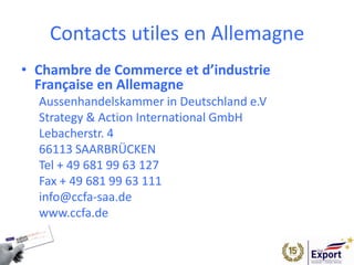 Contacts utiles en Allemagne
• Chambre de Commerce et d’industrie
Française en Allemagne
Aussenhandelskammer in Deutschland e.V
Strategy & Action International GmbH
Lebacherstr. 4
66113 SAARBRÜCKEN
Tel + 49 681 99 63 127
Fax + 49 681 99 63 111
info@ccfa-saa.de
www.ccfa.de
 