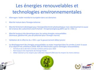 Les énergies renouvelables et
technologies environnementales
• Allemagne: leader mondial et européen dans ces domaines
• Marché mature dans l’énergie éolienne
• Marché fortement développé pour l’énergie/électricité photovoltaïque mais ralentissement à cause
de la baisse des subventions (tarif d’achat = Einspeisevergütung défini par le « EEG »)
• Marché toujours très dynamique pour les autres énergies renouvelables
(biomasse, géothermie, peu de potentiel pour l’énergie marine)
• Validation de la réforme du « EEG » par le gouvernement début janvier
• Le développement des énergies renouvelables va rester important dans les années à venir à cause
d’un objectif très ambitieux (2050: 80% de l’électricité à partir d’énergies renouvelables)
– Fermeture de la dernière centrale nucléaire prévue pour 2022
– Part toujours très importante de l’énergie fossile
– Débat national sur les moyens pour atteindre l’objectif 2050 aves les moyens les moins onéreux
 