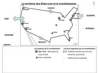 N

Le territoire des États-unis et la mondialisation
CANADA

Seattle

Boston

EUROPE
Philadelphie

ASIE

Chicago
San
Francisco
Los
Angeles

AFRIQUE
Atlanta
Dallas

OCEANIE
Miami

MEXIQUE
Légende :
Les espaces de la mondialisation

Les flux engendrés par la mondialisation

New York : Métropoles de

Relations intenses dans tous les

rang mondial

domaines; partenariats

Autres métropoles

Relations plus marginales

 