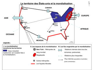 N

Le territoire des États-unis et la mondialisation
CANADA

Seattle

Boston
Détroit

ASIE

New York

EUROPE

Philadelphie
Washington

Chicago
San
Francisco
Saint
Louis

Los
Angeles

Atlanta

AFRIQUE

Dallas

OCEANIE
Miami

MEXIQUE
Légende :
I. La mondialisation
transforme les territoires
Cœur industriel
traditionnel (en mutation liée à
la mondialisation)

II. Les espaces de la mondialisation

III. Les flux engendrés par la mondialisation

New York : Métropoles de

Relations intenses dans tous les

rang mondial

domaines; partenariats

Megalopolis

Relations plus marginales
Flux internes (population et activités) :

Autres métropoles
Les façades littorales

ponts continentaux

 