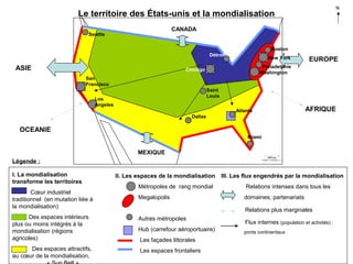 N

Le territoire des États-unis et la mondialisation
CANADA

Seattle

Boston
Détroit

ASIE

New York

EUROPE

Philadelphie
Washington

Chicago
San
Francisco
Saint
Louis

Los
Angeles

Atlanta

AFRIQUE

Dallas

OCEANIE
Miami

MEXIQUE
Légende :
I. La mondialisation
transforme les territoires
Cœur industriel
traditionnel (en mutation liée à
la mondialisation)

II. Les espaces de la mondialisation

III. Les flux engendrés par la mondialisation

Métropoles de rang mondial

Relations intenses dans tous les

Megalopolis

domaines; partenariats
Relations plus marginales

Des espaces intérieurs
plus ou moins intégrés à la
mondialisation (régions
agricoles)

Autres métropoles

Des espaces attractifs,
au cœur de la mondialisation,

Les espaces frontaliers

Hub (carrefour aéroportuaire)
Les façades littorales

Flux internes (population et activités) :
ponts continentaux

 