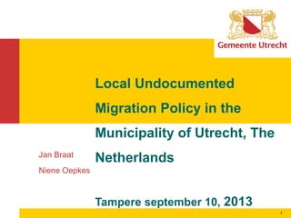 1
Jan Braat
Niene Oepkes
Local Undocumented
Migration Policy in the
Municipality of Utrecht, The
Netherlands
Tampere september 10, 2013
 