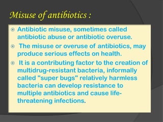 Misuse of antibiotics :
 Antibiotic misuse, sometimes called
antibiotic abuse or antibiotic overuse.
 The misuse or overuse of antibiotics, may
produce serious effects on health.
 It is a contributing factor to the creation of
multidrug-resistant bacteria, informally
called "super bugs" relatively harmless
bacteria can develop resistance to
multiple antibiotics and cause life-
threatening infections.
 