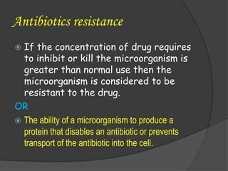 Antibiotics resistance
 If the concentration of drug requires
to inhibit or kill the microorganism is
greater than normal use then the
microorganism is considered to be
resistant to the drug.
OR
 The ability of a microorganism to produce a
protein that disables an antibiotic or prevents
transport of the antibiotic into the cell.
 