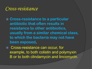 Cross-resistance
 Cross-resistance to a particular
antibiotic that often results in
resistance to other antibiotics,
usually from a similar chemical class,
to which the bacteria may not have
been exposed.
 Cross-resistance can occur, for
example, to both colistin and polymyxin
B or to both clindamycin and lincomycin.
 