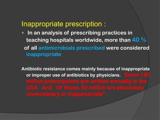 Inappropriate prescription :
 In an analysis of prescribing practices in
teaching hospitals worldwide, more than 40 %
of all antimicrobials prescribed were considered
inappropriate
Antibiotic resistance comes mainly because of inappropriate
or improper use of antibiotics by physicians. Some 150
million prescriptions are written annually in the
USA And Of those, 50 million are absolutely
unnecessary or inappropriate”.
 