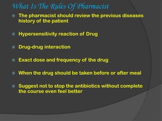 What Is The Rules Of Pharmacist
 The pharmacist should review the previous diseases
history of the patient
 Hypersensitivity reaction of Drug
 Drug-drug interaction
 Exact dose and frequency of the drug
 When the drug should be taken before or after meal
 Suggest not to stop the antibiotics without complete
the course even feel better
 
