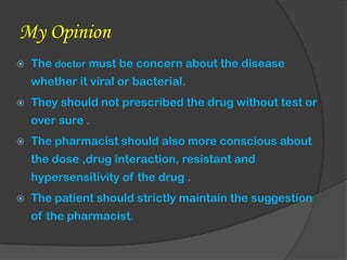 My Opinion
 The doctor must be concern about the disease
whether it viral or bacterial.
 They should not prescribed the drug without test or
over sure .
 The pharmacist should also more conscious about
the dose ,drug interaction, resistant and
hypersensitivity of the drug .
 The patient should strictly maintain the suggestion
of the pharmacist.
 
