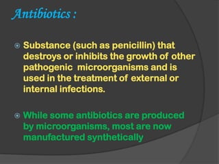 Antibiotics :
 Substance (such as penicillin) that
destroys or inhibits the growth of other
pathogenic microorganisms and is
used in the treatment of external or
internal infections.
 While some antibiotics are produced
by microorganisms, most are now
manufactured synthetically
 