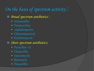 On the basis of spectrum activity :
 Broad spectrum antibiotics :
 Amoxicillin
 Tetracycline
 cephalosporin
 Chlorampenicol
 Erythromycin
 Short spectrum antibiotics:
 Penicillin –G
 Cloxacillin
 vancomycin
 Bacitracin
 Fluxacillin
 