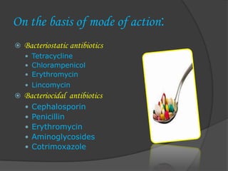 On the basis of mode of action:
 Bacteriostatic antibiotics
 Tetracycline
 Chlorampenicol
 Erythromycin
 Lincomycin
 Bacteriocidal antibiotics
 Cephalosporin
 Penicillin
 Erythromycin
 Aminoglycosides
 Cotrimoxazole
 