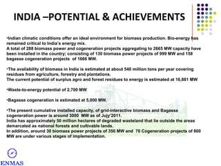 INDIA –POTENTIAL & ACHIEVEMENTS
•Indian climatic conditions offer an ideal environment for biomass production. Bio-energy has
remained critical to India’s energy mix.
A total of 288 biomass power and cogeneration projects aggregating to 2665 MW capacity have
been installed in the country; consisting of 130 biomass power projects of 999 MW and 158
bagasse cogeneration projects of 1666 MW.
•The availability of biomass in India is estimated at about 540 million tons per year covering
residues from agriculture, forestry and plantations.
The current potential of surplus agro and forest residues to energy is estimated at 16,881 MW
•Waste-to-energy potential of 2,700 MW
•Bagasse cogeneration is estimated at 5,000 MW.
•The present cumulative installed capacity, of grid-interactive biomass and Bagasse
cogeneration power is around 3000 MW as of Jujy’2011.
India has approximately 50 million hectares of degraded wasteland that lie outside the areas
demarcated as national forests and cultivable lands.
In addition, around 30 biomass power projects of 350 MW and 70 Cogeneration projects of 800
MW are under various stages of implementation.

 