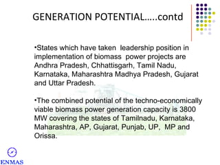 GENERATION POTENTIAL…..contd
•States which have taken leadership position in
implementation of biomass power projects are
Andhra Pradesh, Chhattisgarh, Tamil Nadu,
Karnataka, Maharashtra Madhya Pradesh, Gujarat
and Uttar Pradesh.
•The combined potential of the techno-economically
viable biomass power generation capacity is 3800
MW covering the states of Tamilnadu, Karnataka,
Maharashtra, AP, Gujarat, Punjab, UP, MP and
Orissa.

 