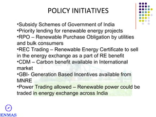 POLICY INITIATIVES
•Subsidy Schemes of Government of India
•Priority lending for renewable energy projects
•RPO – Renewable Purchase Obligation by utilities
and bulk consumers
•REC Trading – Renewable Energy Certificate to sell
in the energy exchange as a part of RE benefit
•CDM – Carbon benefit available in International
market
•GBI- Generation Based Incentives available from
MNRE
•Power Trading allowed – Renewable power could be
traded in energy exchange across India

 