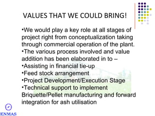 VALUES THAT WE COULD BRING!
•We would play a key role at all stages of
project right from conceptualization taking
through commercial operation of the plant.
•The various process involved and value
addition has been elaborated in to –
•Assisting in financial tie-up
•Feed stock arrangement
•Project Development/Execution Stage
•Technical support to implement
Briquette/Pellet manufacturing and forward
integration for ash utilisation

 