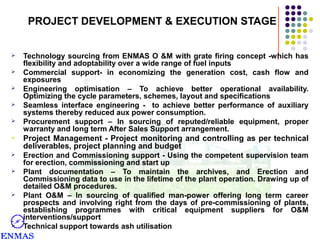 PROJECT DEVELOPMENT & EXECUTION STAGE






Technology sourcing from ENMAS O &M with grate firing concept -which has
flexibility and adoptability over a wide range of fuel inputs
Commercial support- in economizing the generation cost, cash flow and
exposures
Engineering optimisation – To achieve better operational availability.
Optimizing the cycle parameters, schemes, layout and specifications
Seamless interface engineering - to achieve better performance of auxiliary
systems thereby reduced aux power consumption.
Procurement support – In sourcing of reputed/reliable equipment, proper
warranty and long term After Sales Support arrangement.



Project Management - Project monitoring and controlling as per technical
deliverables, project planning and budget



Erection and Commissioning support - Using the competent supervision team
for erection, commissioning and start up
Plant documentation – To maintain the archives, and Erection and
Commissioning data to use in the lifetime of the plant operation. Drawing up of
detailed O&M procedures.
Plant O&M – In sourcing of qualified man-power offering long term career
prospects and involving right from the days of pre-commissioning of plants,
establishing programmes with critical equipment suppliers for O&M
interventions/support
Technical support towards ash utilisation







 