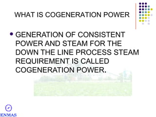 WHAT IS COGENERATION POWER
 GENERATION

OF CONSISTENT
POWER AND STEAM FOR THE
DOWN THE LINE PROCESS STEAM
REQUIREMENT IS CALLED
COGENERATION POWER.

 