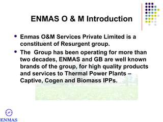 ENMAS O & M Introduction




Enmas O&M Services Private Limited is a
constituent of Resurgent group.
The Group has been operating for more than
two decades, ENMAS and GB are well known
brands of the group, for high quality products
and services to Thermal Power Plants –
Captive, Cogen and Biomass IPPs.

 