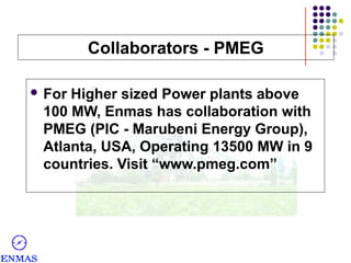 Collaborators - PMEG
 For

Higher sized Power plants above
100 MW, Enmas has collaboration with
PMEG (PIC - Marubeni Energy Group),
Atlanta, USA, Operating 13500 MW in 9
countries. Visit “www.pmeg.com”

 