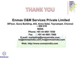 Enmas O&M Services Private Limited
IIIFloor, Guna Building ,443, Anna Salai, Teynampet, Chennai
– 600 018
INDIA
Phone: +91 44 4901 7050
Fax
: +91 44 4901 7060
E-mail: marketing@enmasindia.com,
ks@enmasindia.com,lvs@enmasindia.com
Web: http://www.enmasindia.com

 