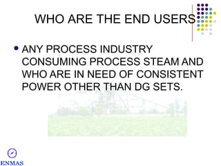 WHO ARE THE END USERS
 ANY

PROCESS INDUSTRY
CONSUMING PROCESS STEAM AND
WHO ARE IN NEED OF CONSISTENT
POWER OTHER THAN DG SETS.

 