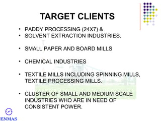 TARGET CLIENTS
• PADDY PROCESSING (24X7) &
• SOLVENT EXTRACTION INDUSTRIES.
• SMALL PAPER AND BOARD MILLS
• CHEMICAL INDUSTRIES
• TEXTILE MILLS INCLUDING SPINNING MILLS,
TEXTILE PROCESSING MILLS.
• CLUSTER OF SMALL AND MEDIUM SCALE
INDUSTRIES WHO ARE IN NEED OF
CONSISTENT POWER.

 