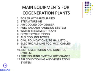MAIN EQUIPMENTS FOR
COGENERATION PLANTS
1.
2.
3.
4.
5.
6.
7.
8.
9.

BOILER WITH AUXILIARIES
STEAM TURBINE
AIR COOLED CONDENSER
FUEL AND ASH HANDLING SYSTEM
WATER TREATMENT PLANT
POWER CYCLE PIPING.
AUX COOLING TOWER
CIVIL FOUNDATIONS, TG HALL ETC..,
ELECTRICALS LIKE PCC, MCC, CABLES
ETC..,
10.INSTRUMENTATION AND CONTROL
SYSTEM
11.FIRE FIGHTING SYSTEM, HOT CRANES
12.AIR CONDITIONING AND VENTILATION
SYSTEM

 