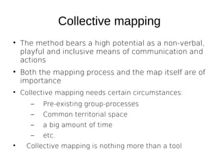Collective mapping






The method bears a high potential as a non-verbal,
playful and inclusive means of communication and
actions
Both the mapping process and the map itself are of
importance
Collective mapping needs certain circumstances:
–
–

Common territorial space

–

a big amount of time

–


Pre-existing group-processes

etc.

Collective mapping is nothing more than a tool

 