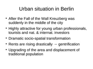 Urban situation in Berlin




After the Fall of the Wall Kreuzberg was
suddenly in the middle of the city
Highly attractive for young urban professionals,
tourists and nat. & internat. investors



Dramatic socio-spatial transformation



Rents are rising drastically → gentrification



Upgrading of the area and displacement of
traditional population

 