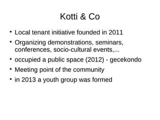 Kotti & Co



Local tenant initiative founded in 2011
Organizing demonstrations, seminars,
conferences, socio-cultural events,...



occupied a public space (2012) - gecekondo



Meeting point of the community



in 2013 a youth group was formed

 
