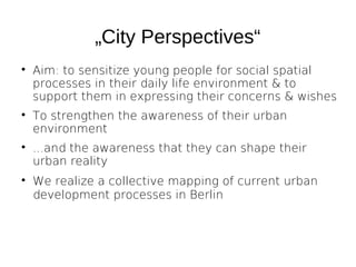„City Perspectives“








Aim: to sensitize young people for social spatial
processes in their daily life environment & to
support them in expressing their concerns & wishes
To strengthen the awareness of their urban
environment
...and the awareness that they can shape their
urban reality
We realize a collective mapping of current urban
development processes in Berlin

 