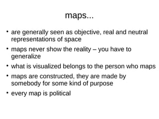 maps...









are generally seen as objective, real and neutral
representations of space
maps never show the reality – you have to
generalize
what is visualized belongs to the person who maps
maps are constructed, they are made by
somebody for some kind of purpose
every map is political

 